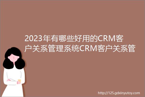 2023年有哪些好用的CRM客户关系管理系统CRM客户关系管理系统是什么CRM系统排行榜单