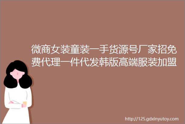 微商女装童装一手货源号厂家招免费代理一件代发韩版高端服装加盟网店