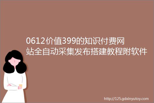 0612价值399的知识付费网站全自动采集发布搭建教程附软件源码