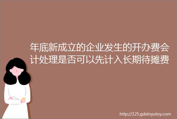 年底新成立的企业发生的开办费会计处理是否可以先计入长期待摊费用科目第二年开始生产经营时一次性从