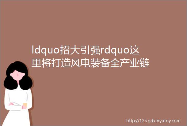 ldquo招大引强rdquo这里将打造风电装备全产业链