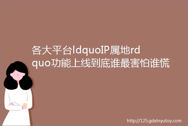 各大平台ldquoIP属地rdquo功能上线到底谁最害怕谁慌了