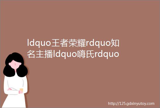 ldquo王者荣耀rdquo知名主播ldquo嗨氏rdquo因擅自跳槽被判赔4900万此前被曝年入近5000万hellip