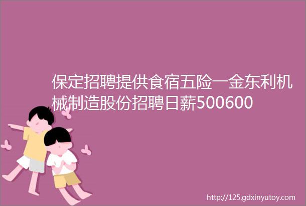 保定招聘提供食宿五险一金东利机械制造股份招聘日薪500600元河北大学附属医院招募临床志愿者