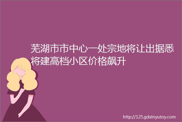 芜湖市市中心一处宗地将让出据悉将建高档小区价格飙升