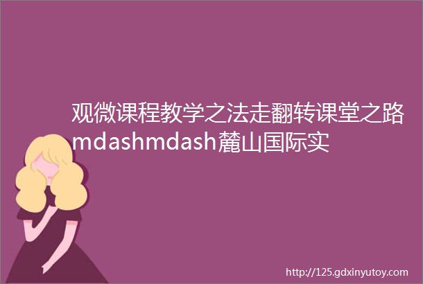 观微课程教学之法走翻转课堂之路mdashmdash麓山国际实验学校翻转课堂研修团队苏州之行