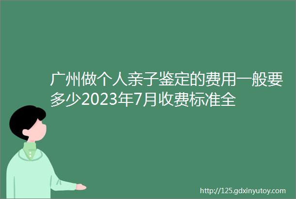 广州做个人亲子鉴定的费用一般要多少2023年7月收费标准全