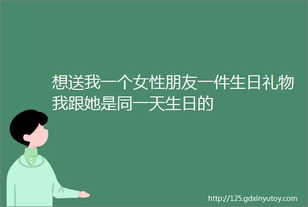 想送我一个女性朋友一件生日礼物我跟她是同一天生日的