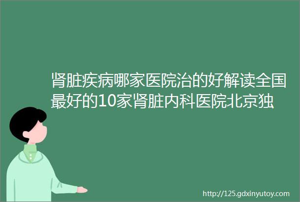 肾脏疾病哪家医院治的好解读全国最好的10家肾脏内科医院北京独占3家