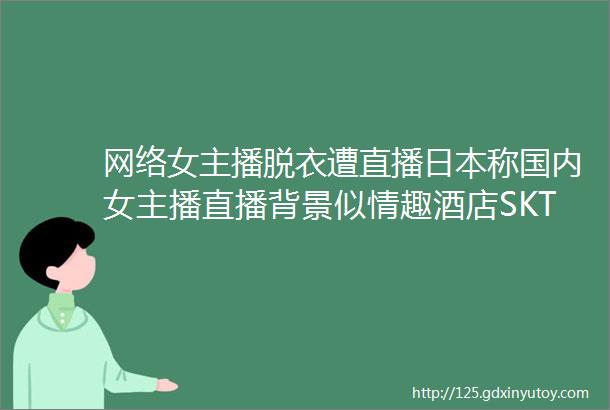 网络女主播脱衣遭直播日本称国内女主播直播背景似情趣酒店SKT重回S级战队▏电竞十八啪