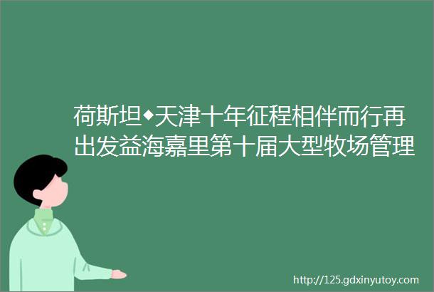 荷斯坦◆天津十年征程相伴而行再出发益海嘉里第十届大型牧场管理研讨会成功举办