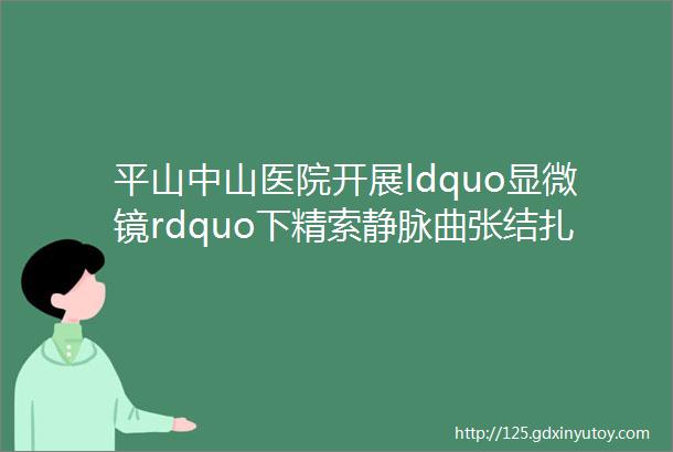 平山中山医院开展ldquo显微镜rdquo下精索静脉曲张结扎术