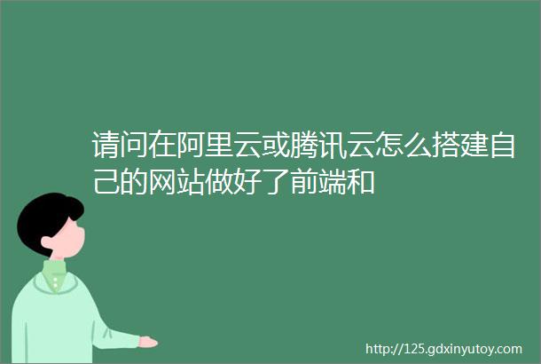 请问在阿里云或腾讯云怎么搭建自己的网站做好了前端和