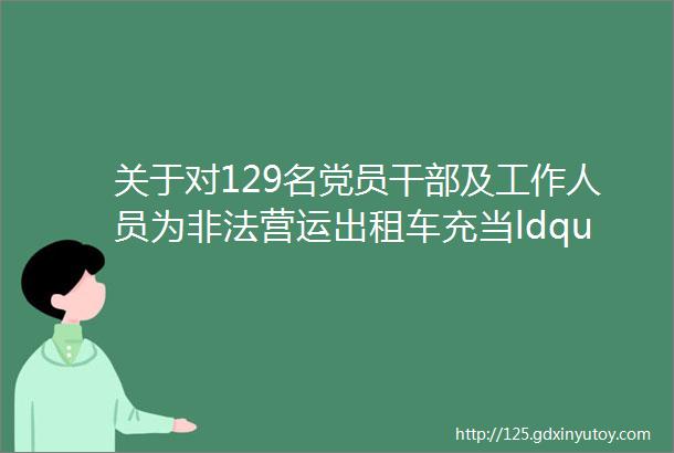 关于对129名党员干部及工作人员为非法营运出租车充当ldquo保护伞rdquo问题查处情况的通报