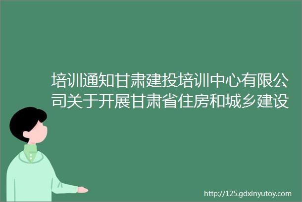 培训通知甘肃建投培训中心有限公司关于开展甘肃省住房和城乡建设领域2024年施工现场专业人员职业培训的通知