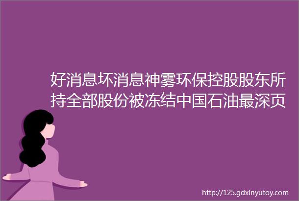 好消息坏消息神雾环保控股股东所持全部股份被冻结中国石油最深页岩气井开始压裂施工作业