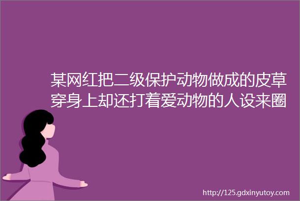 某网红把二级保护动物做成的皮草穿身上却还打着爱动物的人设来圈粉