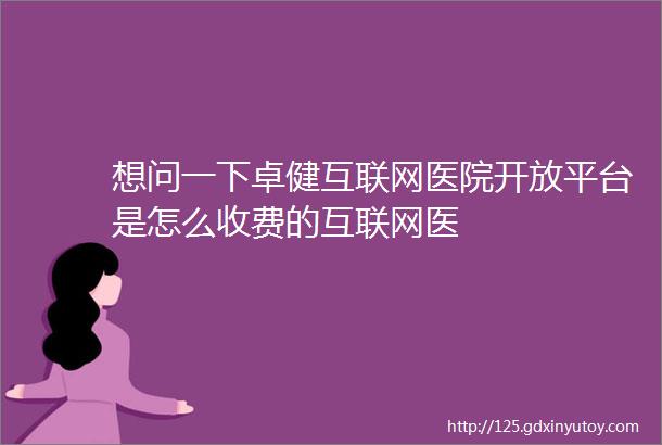 想问一下卓健互联网医院开放平台是怎么收费的互联网医