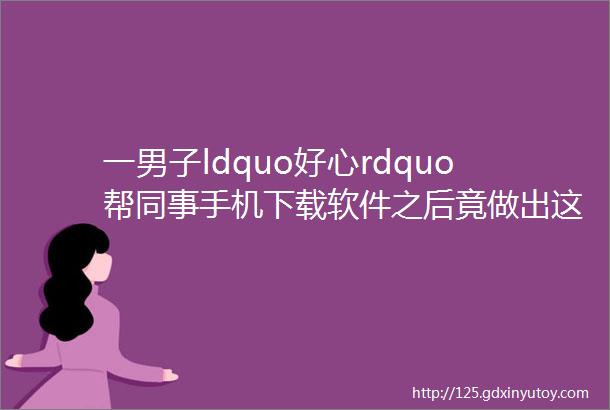 一男子ldquo好心rdquo帮同事手机下载软件之后竟做出这样的事helliphellip