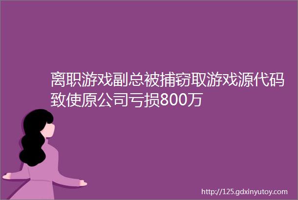 离职游戏副总被捕窃取游戏源代码致使原公司亏损800万