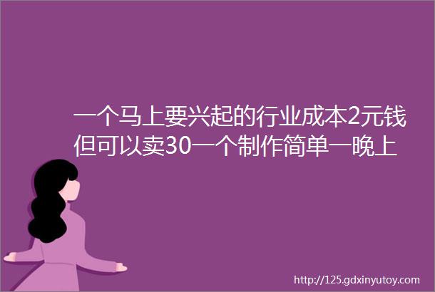 一个马上要兴起的行业成本2元钱但可以卖30一个制作简单一晚上可以卖1000元