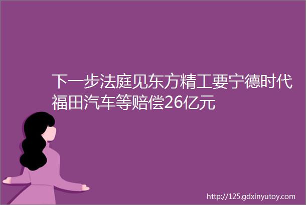 下一步法庭见东方精工要宁德时代福田汽车等赔偿26亿元