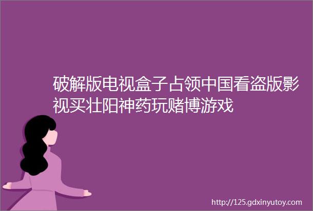 破解版电视盒子占领中国看盗版影视买壮阳神药玩赌博游戏