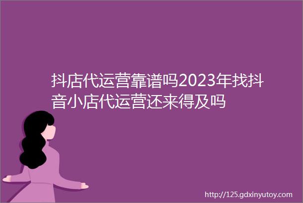 抖店代运营靠谱吗2023年找抖音小店代运营还来得及吗