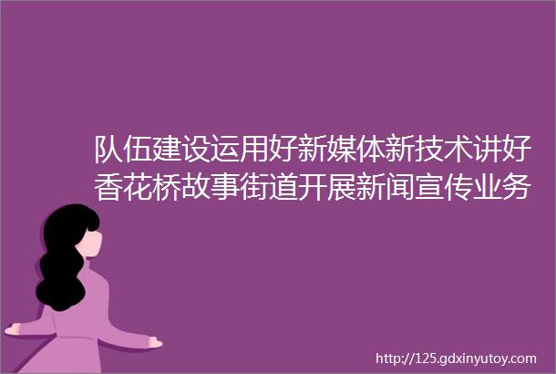 队伍建设运用好新媒体新技术讲好香花桥故事街道开展新闻宣传业务培训