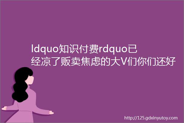 ldquo知识付费rdquo已经凉了贩卖焦虑的大V们你们还好吗