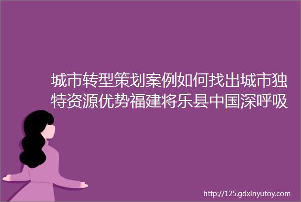 城市转型策划案例如何找出城市独特资源优势福建将乐县中国深呼吸第一城幕后企划