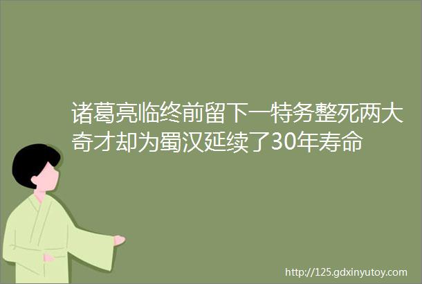 诸葛亮临终前留下一特务整死两大奇才却为蜀汉延续了30年寿命