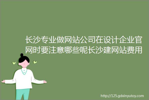 长沙专业做网站公司在设计企业官网时要注意哪些呢长沙建网站费用需要多少钱