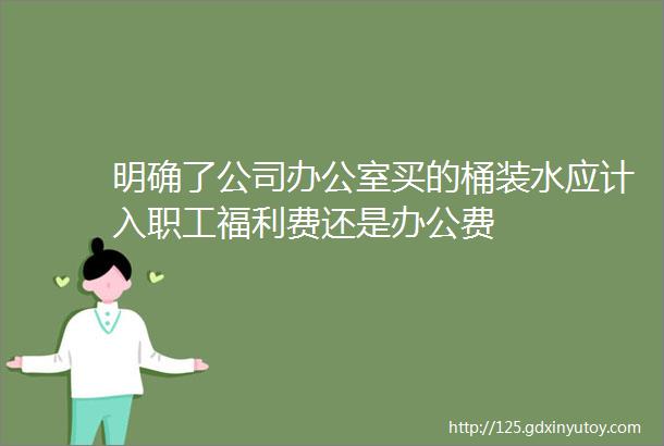 明确了公司办公室买的桶装水应计入职工福利费还是办公费