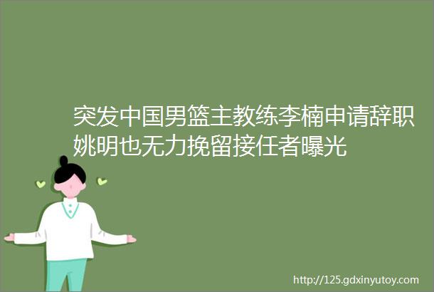 突发中国男篮主教练李楠申请辞职姚明也无力挽留接任者曝光