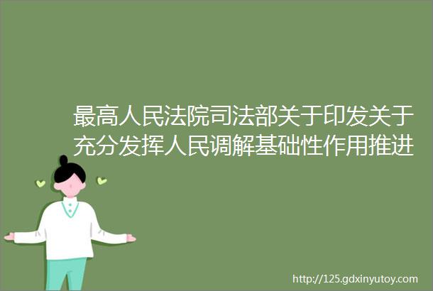 最高人民法院司法部关于印发关于充分发挥人民调解基础性作用推进诉源治理的意见的通知