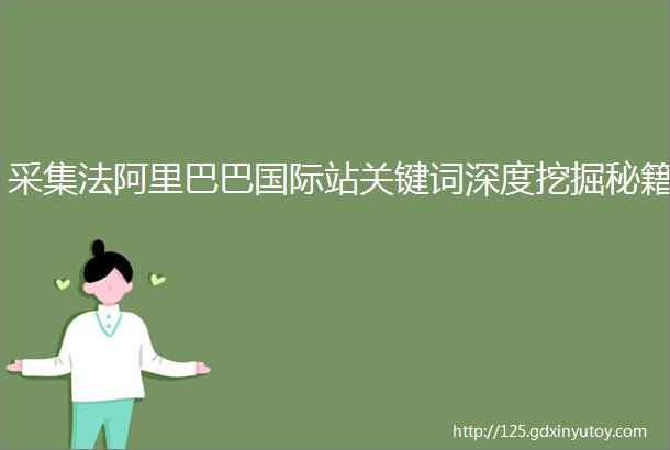 采集法阿里巴巴国际站关键词深度挖掘秘籍