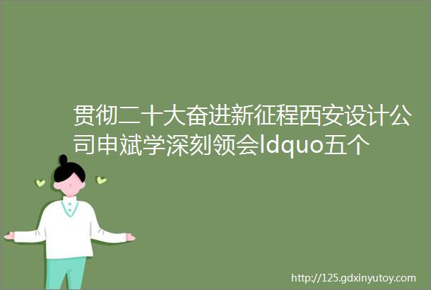 贯彻二十大奋进新征程西安设计公司申斌学深刻领会ldquo五个必由之路rdquo创建世界一流专业领军示范企业