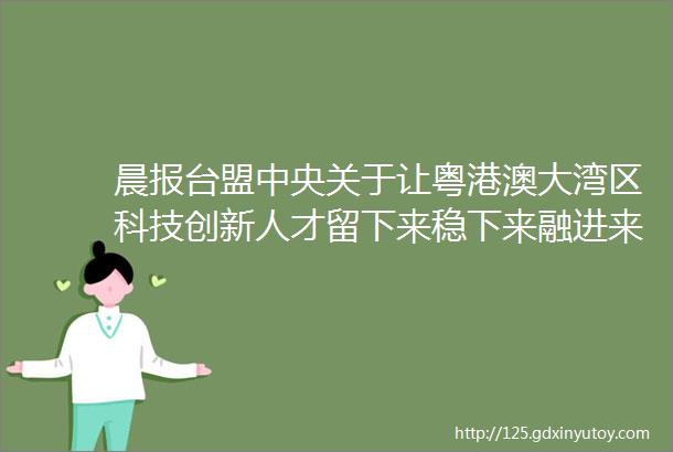 晨报台盟中央关于让粤港澳大湾区科技创新人才留下来稳下来融进来的提案加快粤港澳三地知识产权保护规则的对接互通