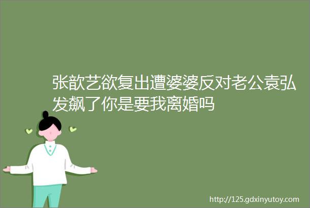 张歆艺欲复出遭婆婆反对老公袁弘发飙了你是要我离婚吗