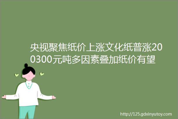 央视聚焦纸价上涨文化纸普涨200300元吨多因素叠加纸价有望迎来一波涨价潮