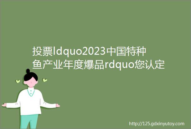 投票ldquo2023中国特种鱼产业年度爆品rdquo您认定了哪一款