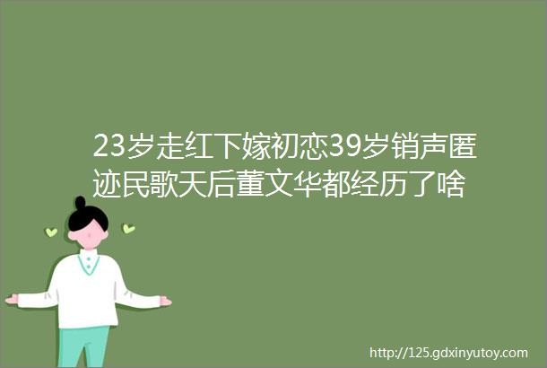 23岁走红下嫁初恋39岁销声匿迹民歌天后董文华都经历了啥