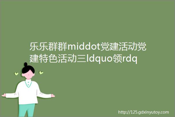 乐乐群群middot党建活动党建特色活动三ldquo领rdquo三ldquo小rdquo三ldquo课堂rdquo红色基因代代传