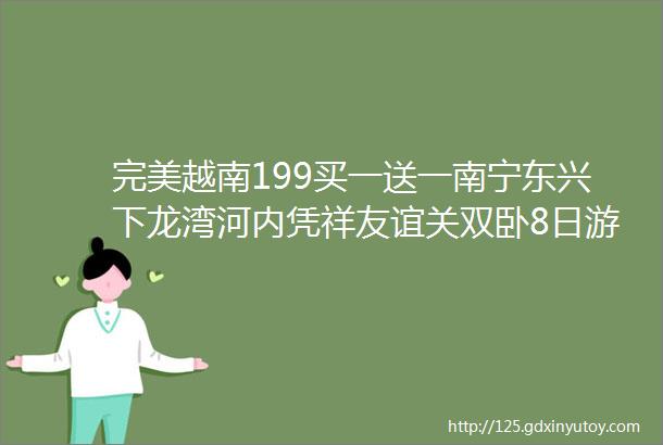 完美越南199买一送一南宁东兴下龙湾河内凭祥友谊关双卧8日游