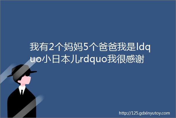 我有2个妈妈5个爸爸我是ldquo小日本儿rdquo我很感谢中国