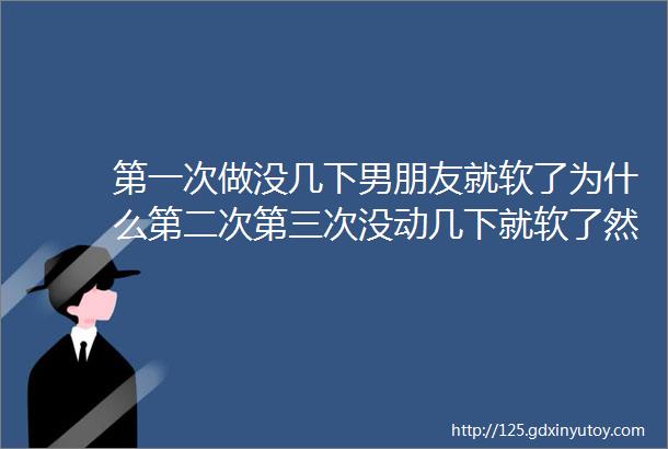 第一次做没几下男朋友就软了为什么第二次第三次没动几下就软了然