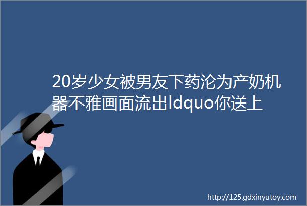 20岁少女被男友下药沦为产奶机器不雅画面流出ldquo你送上门来不玩白不玩rdquo