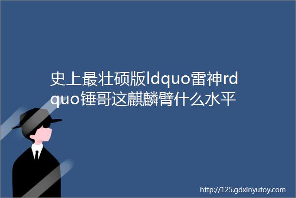 史上最壮硕版ldquo雷神rdquo锤哥这麒麟臂什么水平