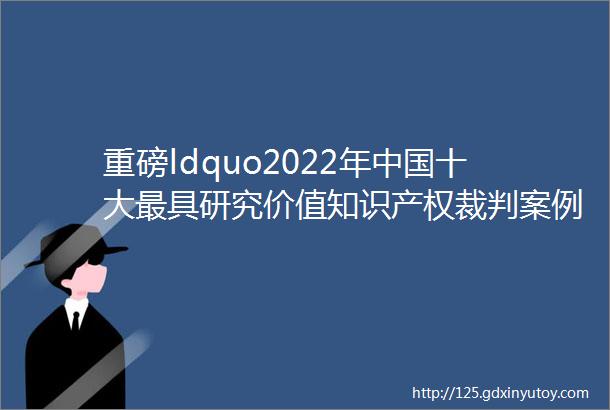 重磅ldquo2022年中国十大最具研究价值知识产权裁判案例rdquo评选结果揭晓